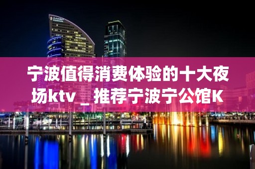 宁波值得消费体验的十大夜场ktv＿推荐宁波宁公馆KTV预订！