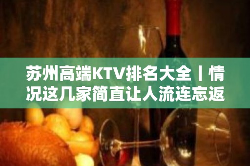 苏州高端KTV排名大全丨情况这几家简直让人流连忘返 – 苏州姑苏/沧浪/金阊/平江KTV排名大全