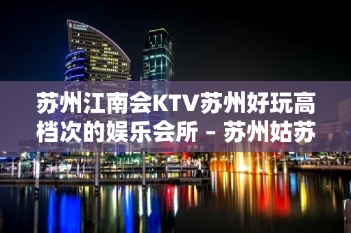 苏州江南会KTV苏州好玩高档次的娱乐会所 – 苏州姑苏/沧浪/金阊/平江KTV排名大全