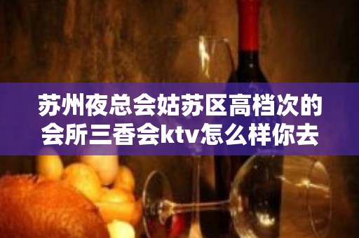 苏州夜总会姑苏区高档次的会所三香会ktv怎么样你去 – 苏州姑苏/沧浪/金阊/平江KTV排名大全