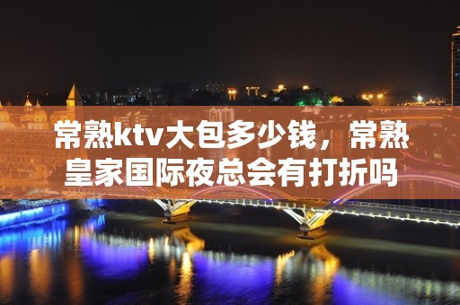 常熟ktv大包多少钱，常熟皇家国际夜总会有打折吗