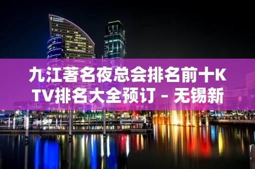 九江著名夜总会排名前十KTV排名大全预订 – 无锡新区江溪街道KTV排名大全