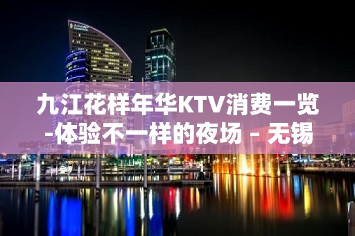 九江花样年华KTV消费一览-体验不一样的夜场 – 无锡新区江溪街道KTV排名大全