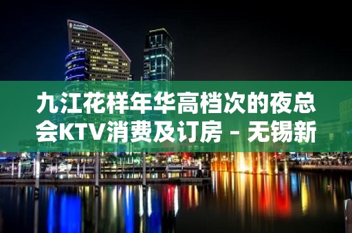 九江花样年华高档次的夜总会KTV消费及订房 – 无锡新区江溪街道KTV排名大全