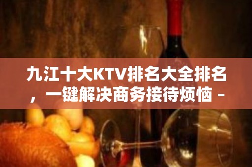 九江十大KTV排名大全排名，一键解决商务接待烦恼 – 无锡新区江溪街道KTV排名大全