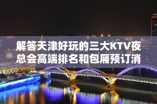 解答天津好玩的三大KTV夜总会高端排名和包厢预订消费