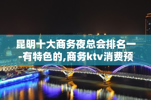 昆明十大商务夜总会排名一-有特色的,商务ktv消费预定