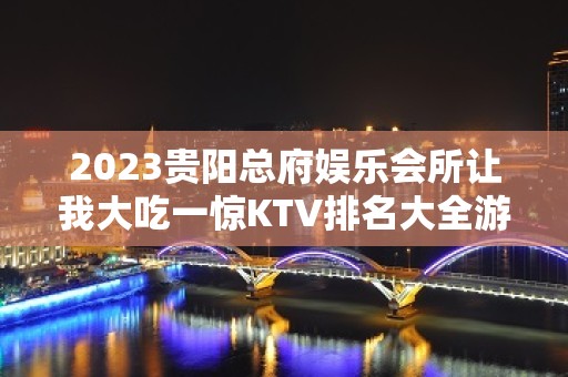 2023贵阳总府娱乐会所让我大吃一惊KTV排名大全游戏 – 贵阳金阳新区KTV排名大全