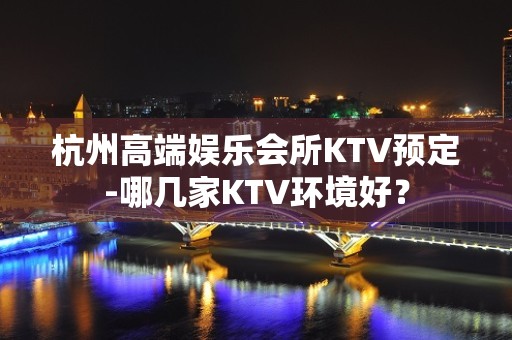 杭州高端娱乐会所KTV预定-哪几家KTV环境好？