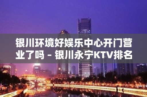 银川环境好娱乐中心开门营业了吗 – 银川永宁KTV排名大全