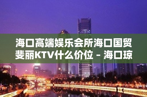 海口高端娱乐会所海口国贸斐丽KTV什么价位 – 海口琼山国兴KTV排名大全