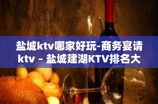 盐城ktv哪家好玩-商务宴请ktv – 盐城建湖KTV排名大全