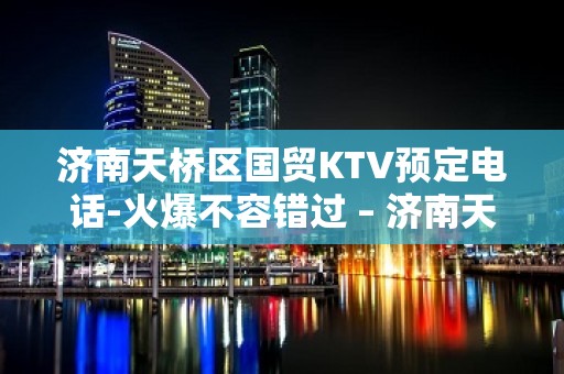 济南天桥区国贸KTV预定电话-火爆不容错过 – 济南天桥KTV排名大全