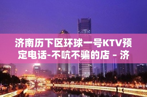 济南历下区环球一号KTV预定电话-不吭不骗的店 – 济南历下KTV排名大全