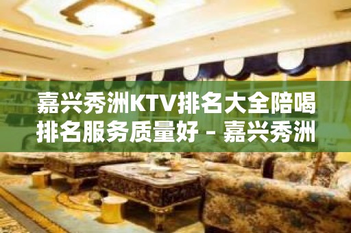 嘉兴秀洲KTV排名大全陪喝排名服务质量好 – 嘉兴秀洲KTV排名大全