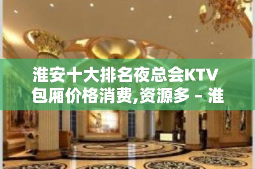 淮安十大排名夜总会KTV 包厢价格消费,资源多 – 淮安清河KTV排名大全