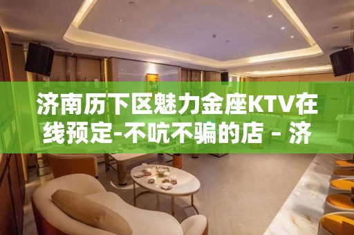 济南历下区魅力金座KTV在线预定-不吭不骗的店 – 济南历下KTV排名大全