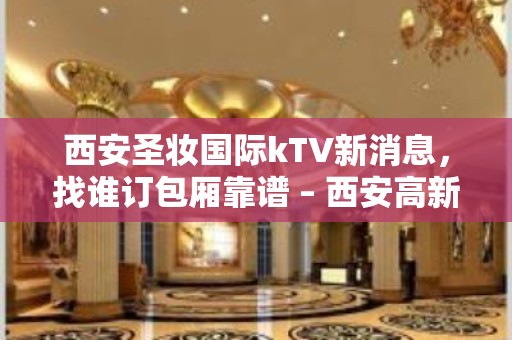 西安圣妆国际kTV新消息，找谁订包厢靠谱 – 西安高新开发区高新周边KTV排名大全