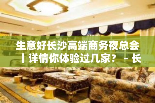 生意好长沙高端商务夜总会丨详情你体验过几家？ – 长沙长沙KTV排名大全