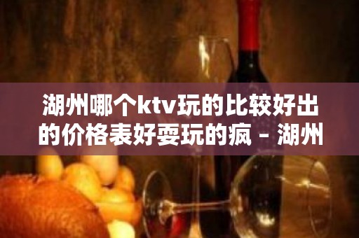 湖州哪个ktv玩的比较好出的价格表好耍玩的疯 – 湖州长兴KTV排名大全