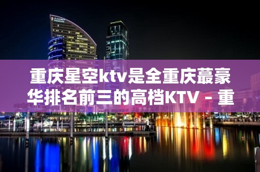 重庆星空ktv是全重庆蕞豪华排名前三的高档KTV – 重庆南岸KTV排名大全