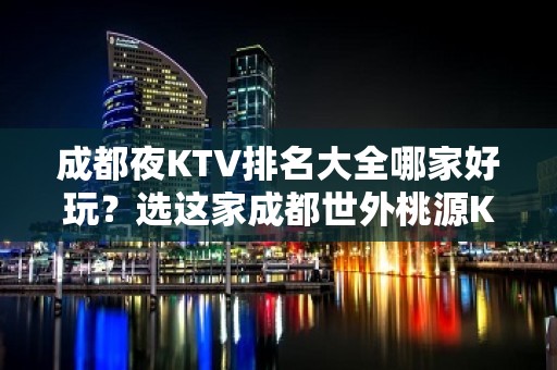 成都夜KTV排名大全哪家好玩？选这家成都世外桃源KTV准没错