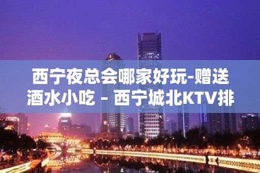 西宁夜总会哪家好玩-赠送酒水小吃 – 西宁城北KTV排名大全