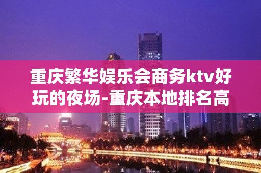 重庆繁华娱乐会商务ktv好玩的夜场-重庆本地排名高的ktv – 重庆荣昌KTV排名大全