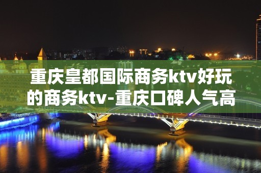 重庆皇都国际商务ktv好玩的商务ktv-重庆口碑人气高的kt – 重庆大渡口KTV排名大全