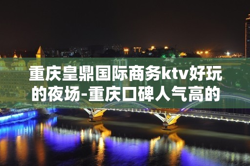 重庆皇鼎国际商务ktv好玩的夜场-重庆口碑人气高的ktv – 重庆双桥KTV排名大全