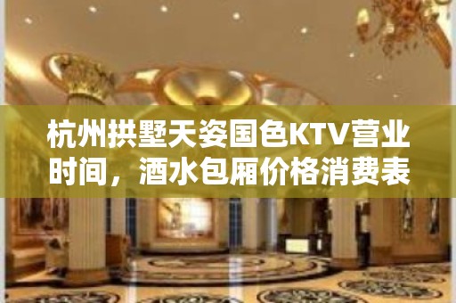 杭州拱墅天姿国色KTV营业时间，酒水包厢价格消费表。