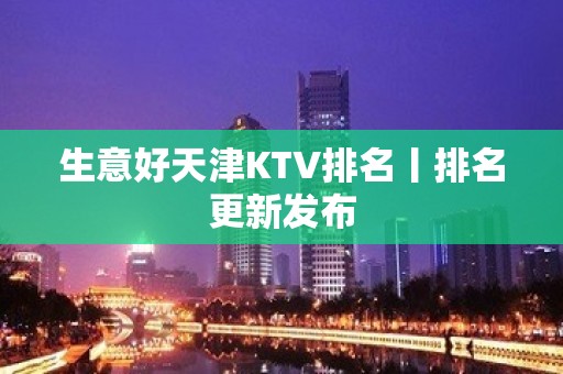 生意好天津KTV排名丨排名更新发布