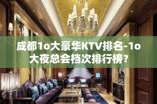 成都1o大豪华KTV排名-1o大夜总会档次排行榜？