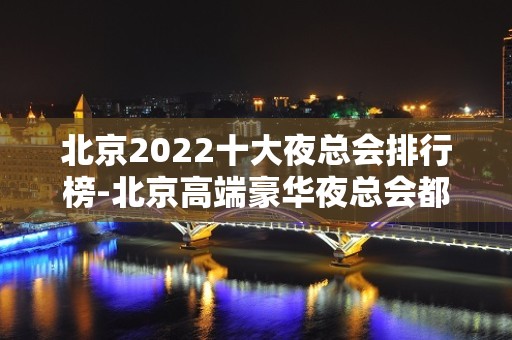 北京2022十大夜总会排行榜-北京高端豪华夜总会都在这里了