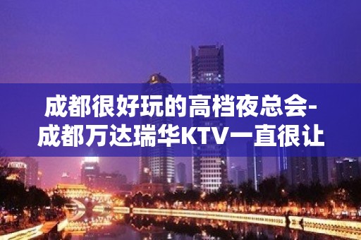 成都很好玩的高档夜总会-成都万达瑞华KTV一直很让人满意