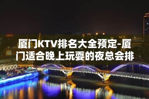 厦门KTV排名大全预定-厦门适合晚上玩耍的夜总会排行榜