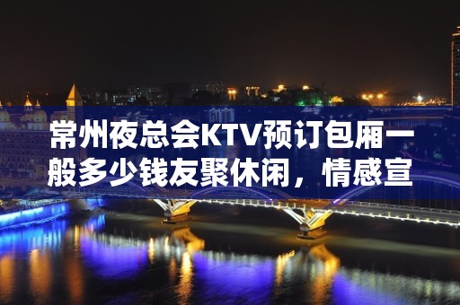 常州夜总会KTV预订包厢一般多少钱友聚休闲，情感宣泄的好去处！