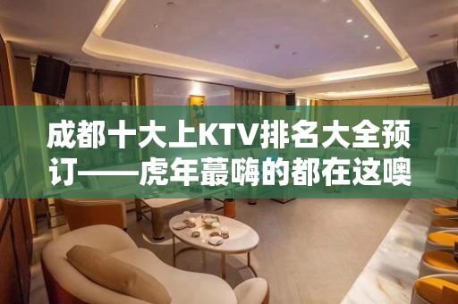 成都十大上KTV排名大全预订——虎年蕞嗨的都在这噢