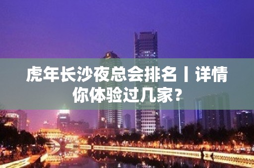 虎年长沙夜总会排名丨详情你体验过几家？