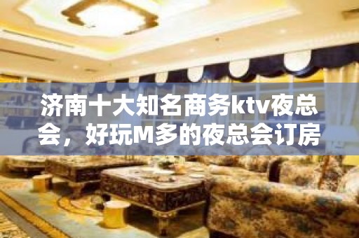 济南十大知名商务ktv夜总会，好玩M多的夜总会订房