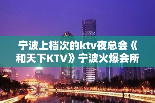 宁波上档次的ktv夜总会《和天下KTV》宁波火爆会所