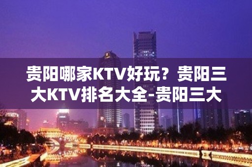 贵阳哪家KTV好玩？贵阳三大KTV排名大全-贵阳三大夜总会推荐