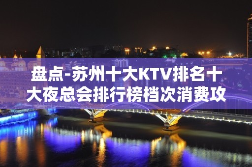 盘点-苏州十大KTV排名十大夜总会排行榜档次消费攻略