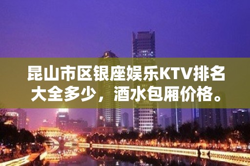 昆山市区银座娱乐KTV排名大全多少，酒水包厢价格。