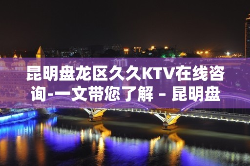 昆明盘龙区久久KTV在线咨询-一文带您了解 – 昆明盘龙KTV排名大全