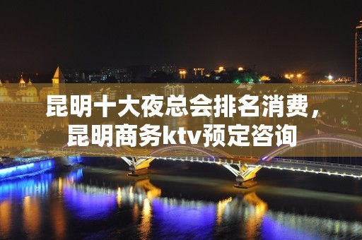 昆明十大夜总会排名消费，昆明商务ktv预定咨询