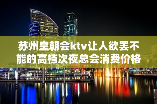 苏州皇朝会ktv让人欲罢不能的高档次夜总会消费价格并不贵