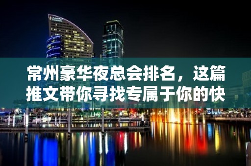 常州豪华夜总会排名，这篇推文带你寻找专属于你的快乐