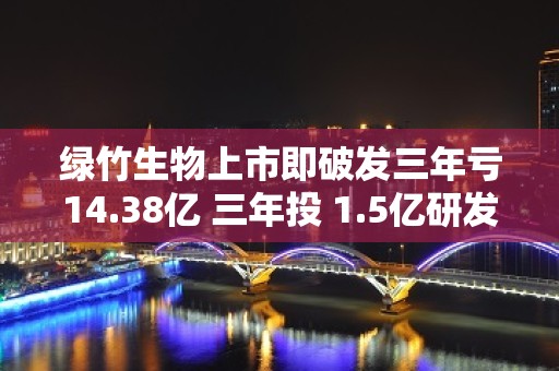 绿竹生物上市即破发三年亏14.38亿 三年投 1.5亿研发未有商业化产品