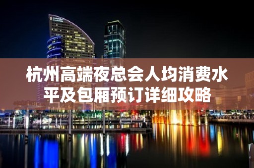 杭州高端夜总会人均消费水平及包厢预订详细攻略